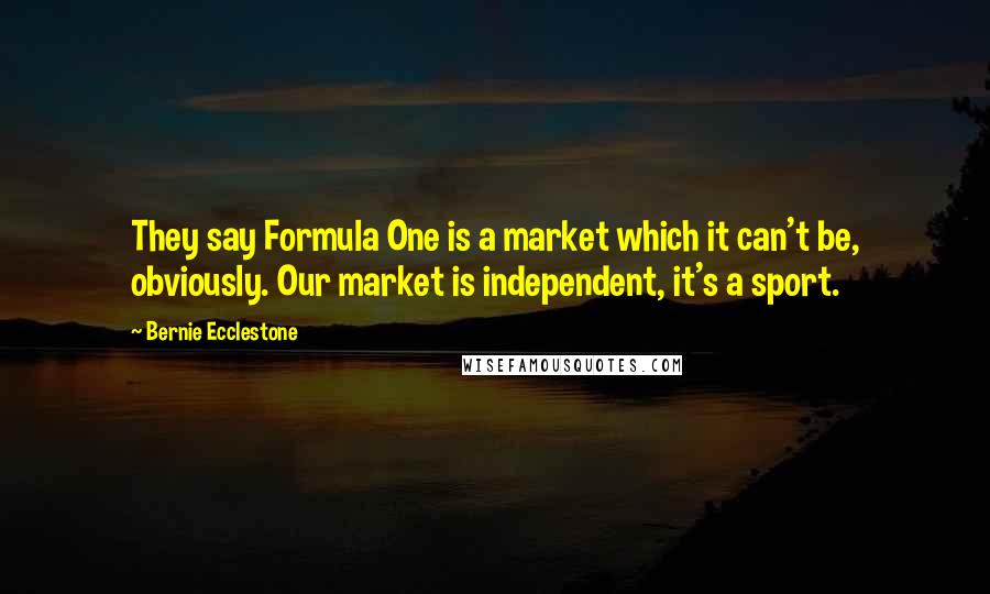 Bernie Ecclestone Quotes: They say Formula One is a market which it can't be, obviously. Our market is independent, it's a sport.