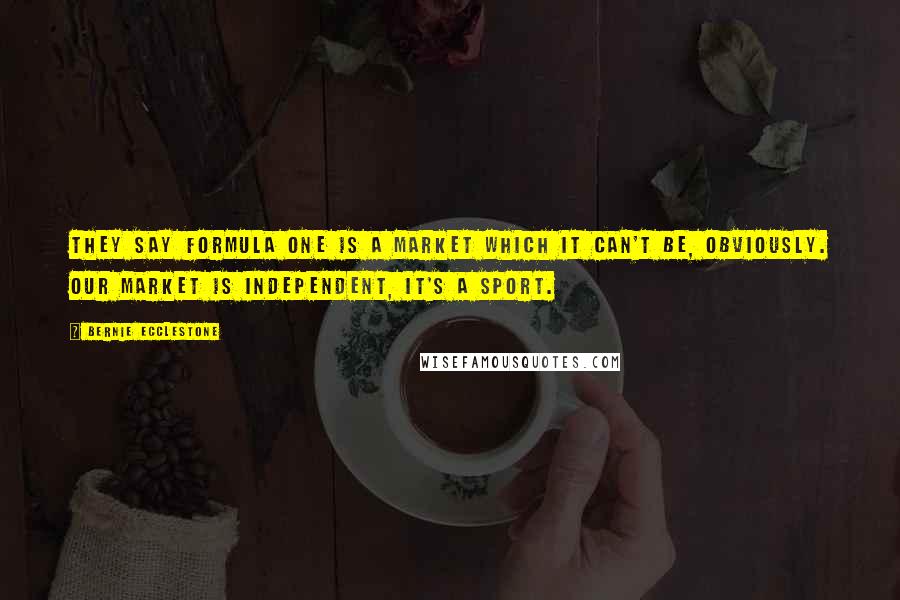 Bernie Ecclestone Quotes: They say Formula One is a market which it can't be, obviously. Our market is independent, it's a sport.