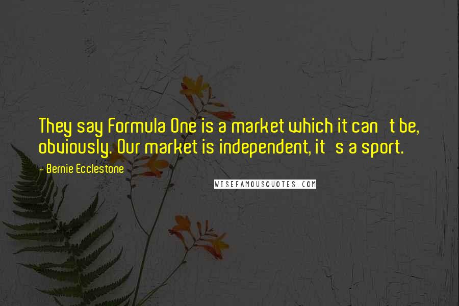 Bernie Ecclestone Quotes: They say Formula One is a market which it can't be, obviously. Our market is independent, it's a sport.