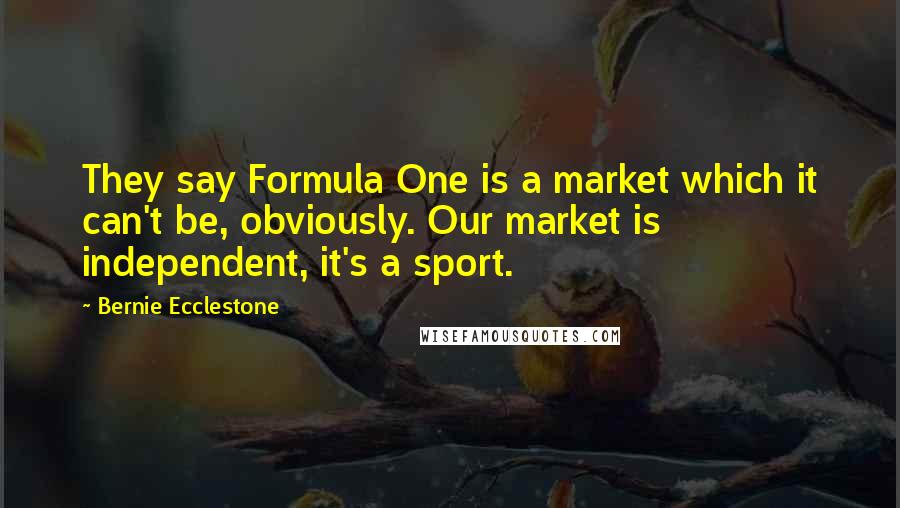 Bernie Ecclestone Quotes: They say Formula One is a market which it can't be, obviously. Our market is independent, it's a sport.