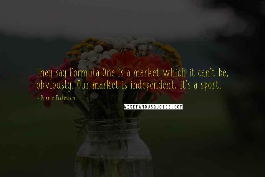 Bernie Ecclestone Quotes: They say Formula One is a market which it can't be, obviously. Our market is independent, it's a sport.