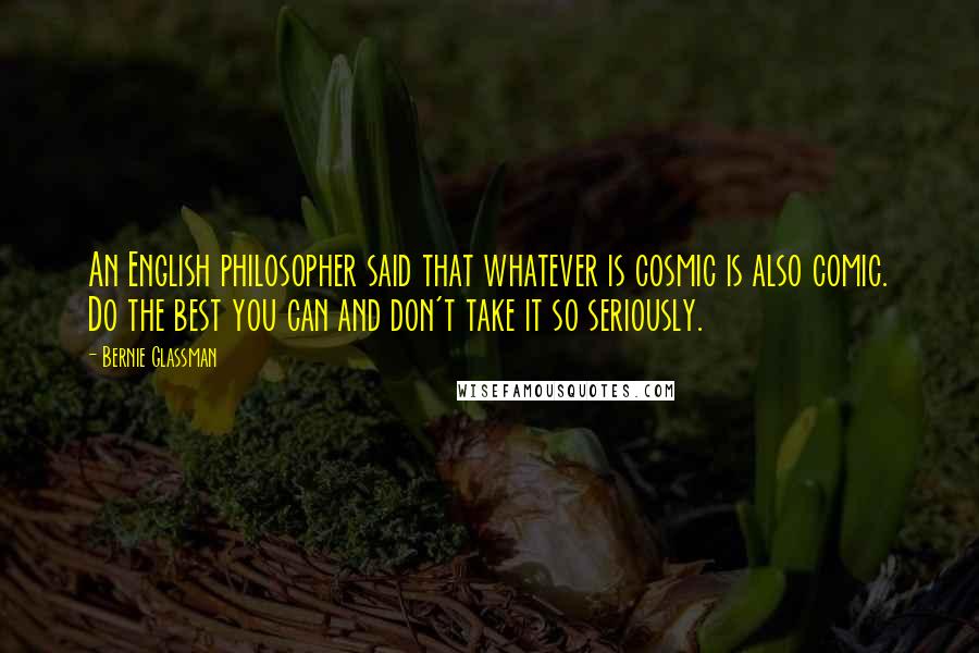 Bernie Glassman Quotes: An English philosopher said that whatever is cosmic is also comic. Do the best you can and don't take it so seriously.