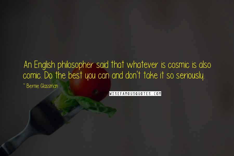 Bernie Glassman Quotes: An English philosopher said that whatever is cosmic is also comic. Do the best you can and don't take it so seriously.