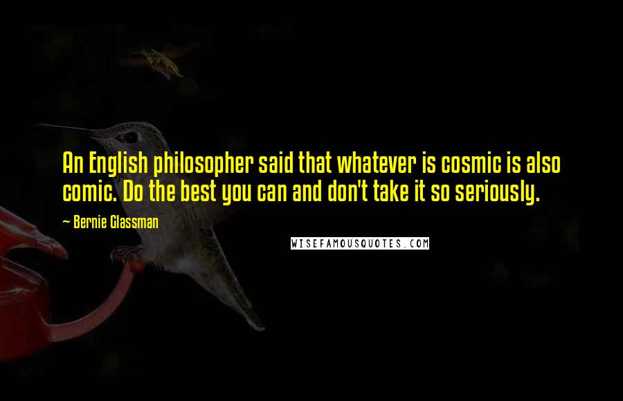 Bernie Glassman Quotes: An English philosopher said that whatever is cosmic is also comic. Do the best you can and don't take it so seriously.