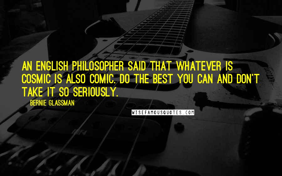 Bernie Glassman Quotes: An English philosopher said that whatever is cosmic is also comic. Do the best you can and don't take it so seriously.