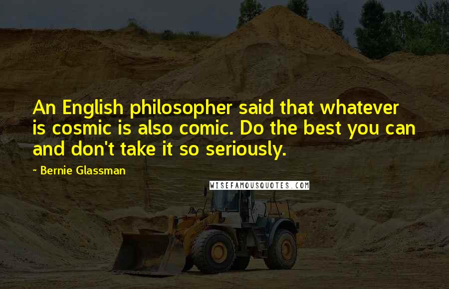 Bernie Glassman Quotes: An English philosopher said that whatever is cosmic is also comic. Do the best you can and don't take it so seriously.