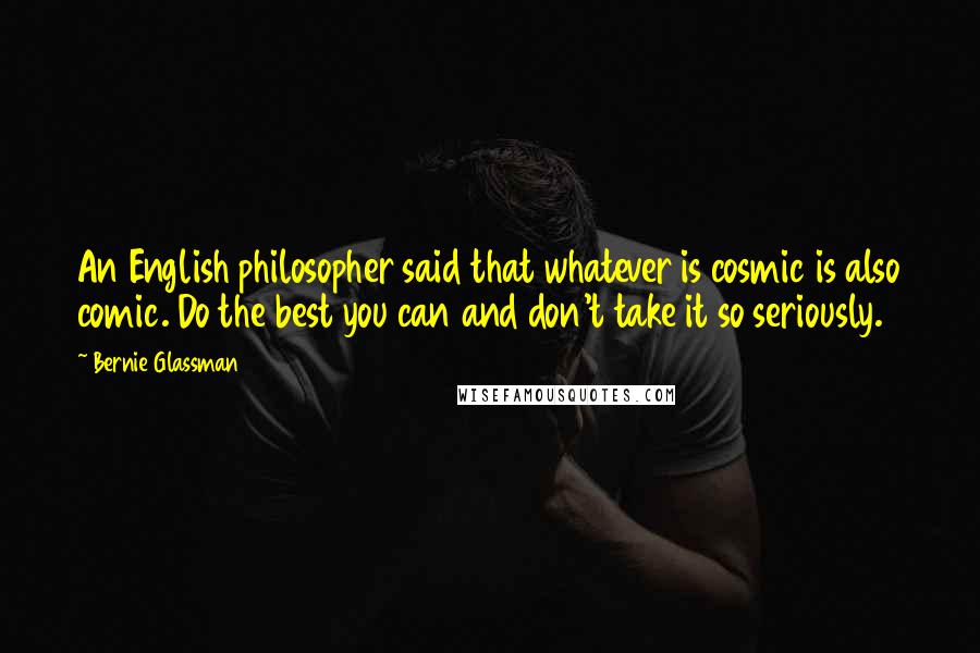 Bernie Glassman Quotes: An English philosopher said that whatever is cosmic is also comic. Do the best you can and don't take it so seriously.