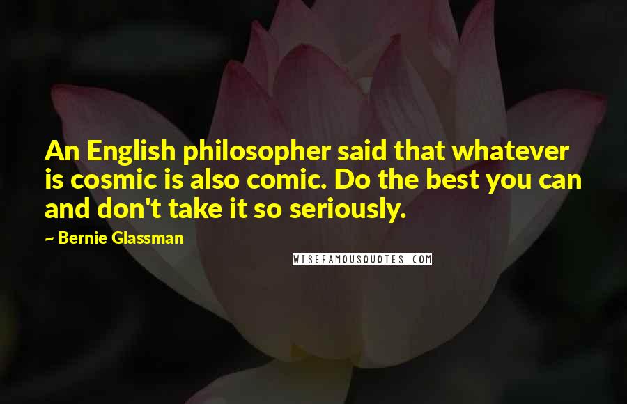 Bernie Glassman Quotes: An English philosopher said that whatever is cosmic is also comic. Do the best you can and don't take it so seriously.