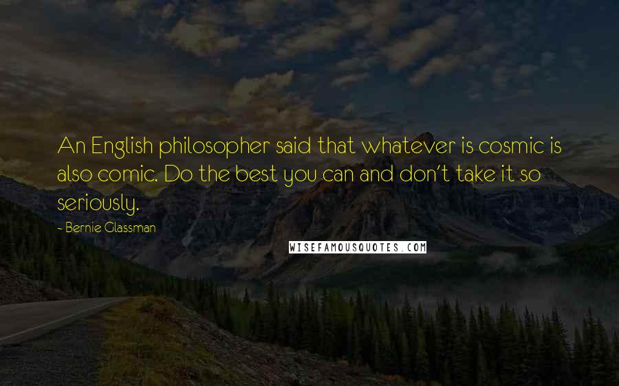 Bernie Glassman Quotes: An English philosopher said that whatever is cosmic is also comic. Do the best you can and don't take it so seriously.