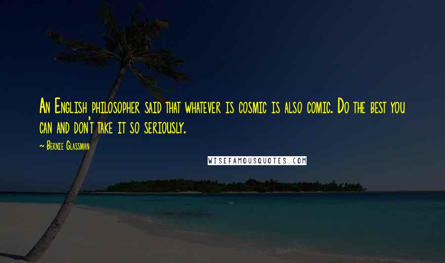 Bernie Glassman Quotes: An English philosopher said that whatever is cosmic is also comic. Do the best you can and don't take it so seriously.