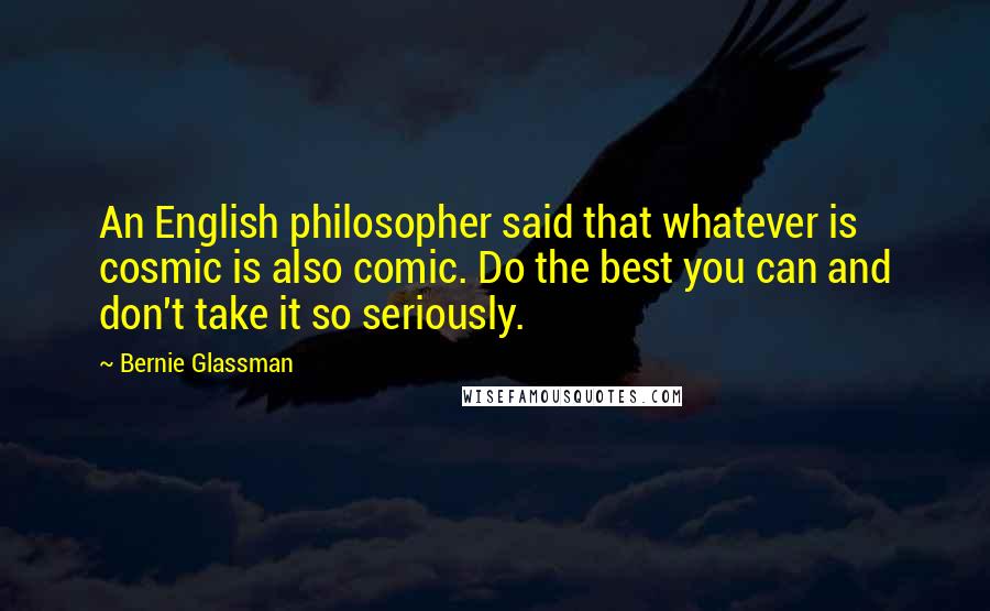 Bernie Glassman Quotes: An English philosopher said that whatever is cosmic is also comic. Do the best you can and don't take it so seriously.