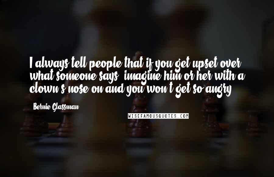 Bernie Glassman Quotes: I always tell people that if you get upset over what someone says, imagine him or her with a clown's nose on and you won't get so angry.