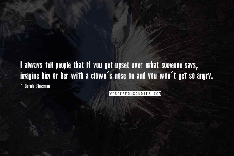 Bernie Glassman Quotes: I always tell people that if you get upset over what someone says, imagine him or her with a clown's nose on and you won't get so angry.