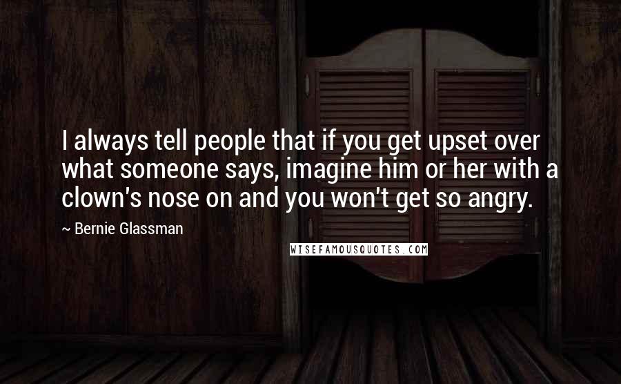 Bernie Glassman Quotes: I always tell people that if you get upset over what someone says, imagine him or her with a clown's nose on and you won't get so angry.