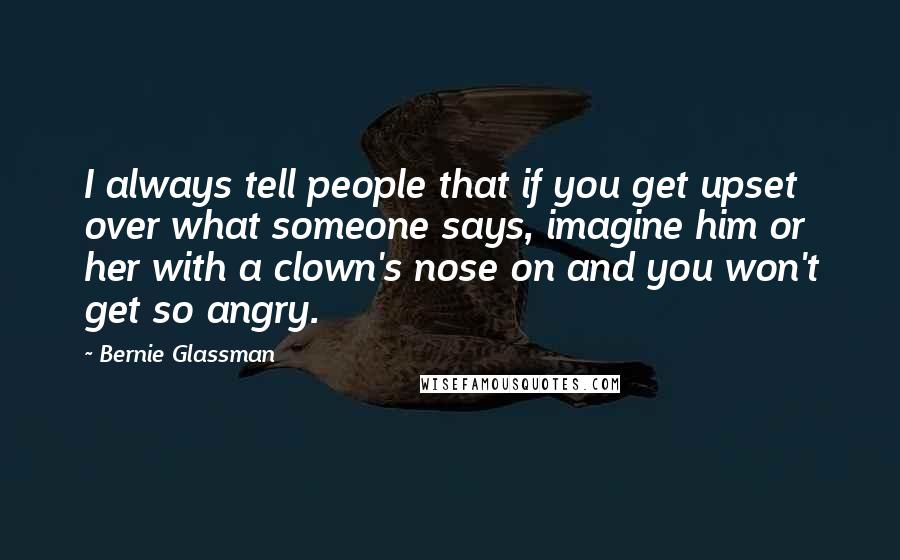 Bernie Glassman Quotes: I always tell people that if you get upset over what someone says, imagine him or her with a clown's nose on and you won't get so angry.