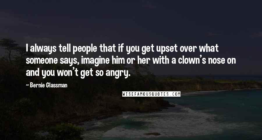 Bernie Glassman Quotes: I always tell people that if you get upset over what someone says, imagine him or her with a clown's nose on and you won't get so angry.