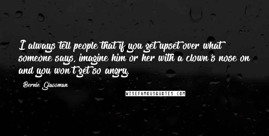 Bernie Glassman Quotes: I always tell people that if you get upset over what someone says, imagine him or her with a clown's nose on and you won't get so angry.