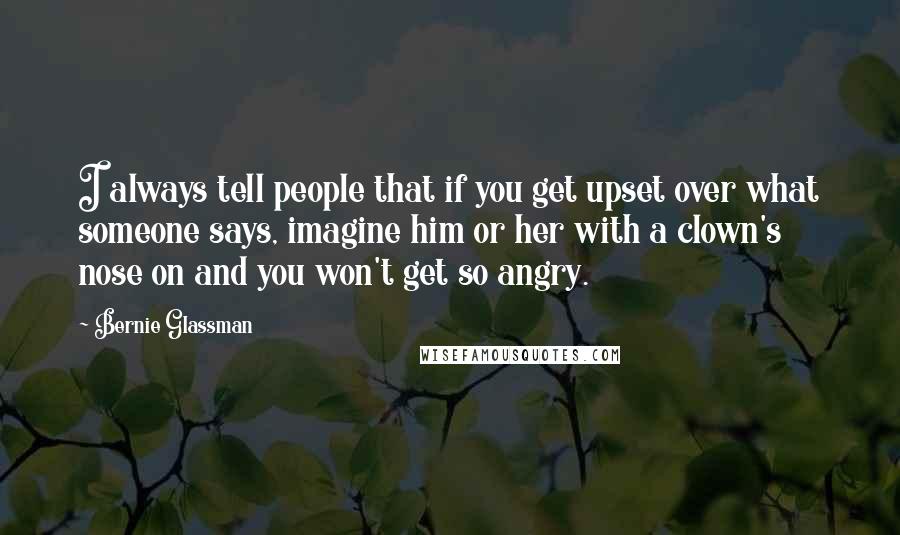 Bernie Glassman Quotes: I always tell people that if you get upset over what someone says, imagine him or her with a clown's nose on and you won't get so angry.