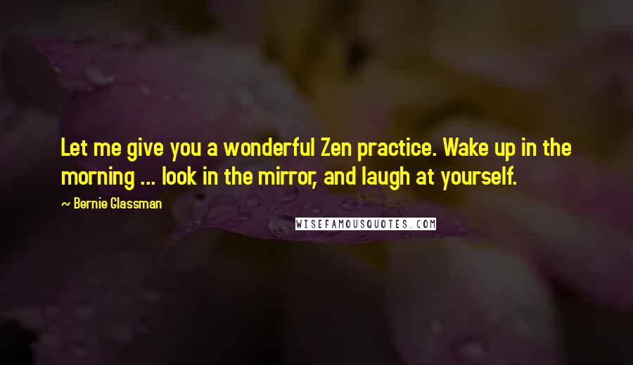 Bernie Glassman Quotes: Let me give you a wonderful Zen practice. Wake up in the morning ... look in the mirror, and laugh at yourself.