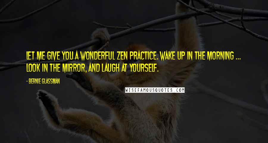 Bernie Glassman Quotes: Let me give you a wonderful Zen practice. Wake up in the morning ... look in the mirror, and laugh at yourself.