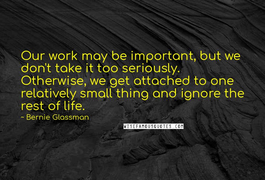 Bernie Glassman Quotes: Our work may be important, but we don't take it too seriously. Otherwise, we get attached to one relatively small thing and ignore the rest of life.