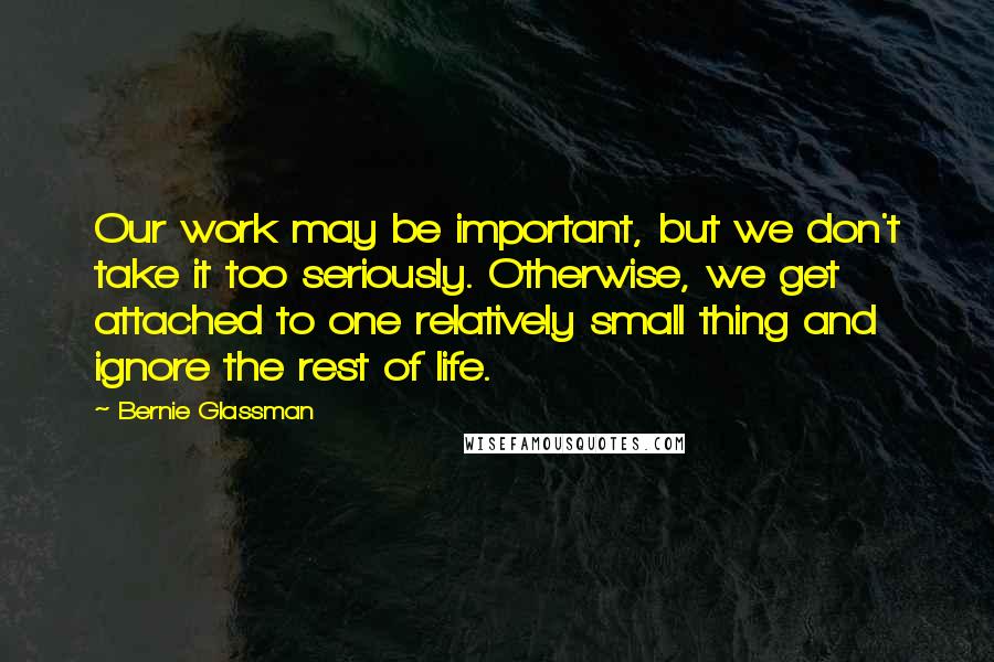 Bernie Glassman Quotes: Our work may be important, but we don't take it too seriously. Otherwise, we get attached to one relatively small thing and ignore the rest of life.