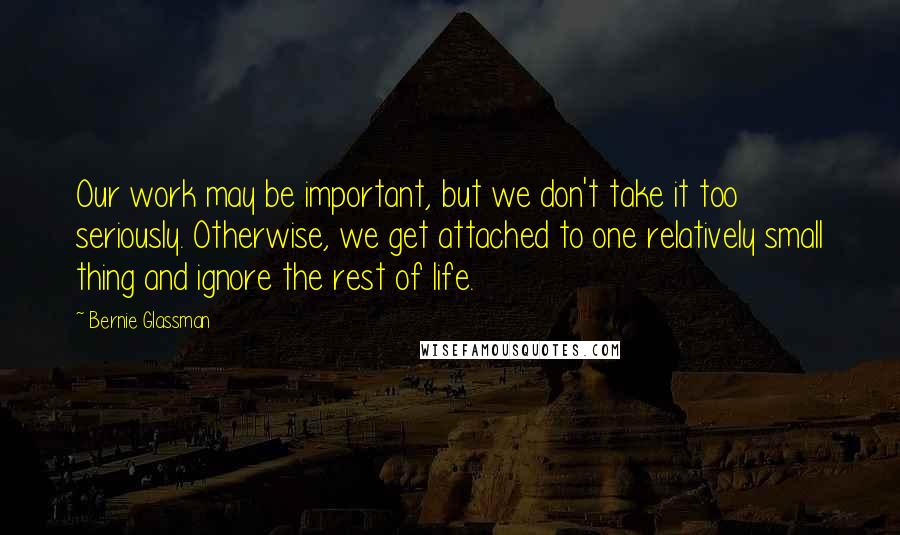 Bernie Glassman Quotes: Our work may be important, but we don't take it too seriously. Otherwise, we get attached to one relatively small thing and ignore the rest of life.