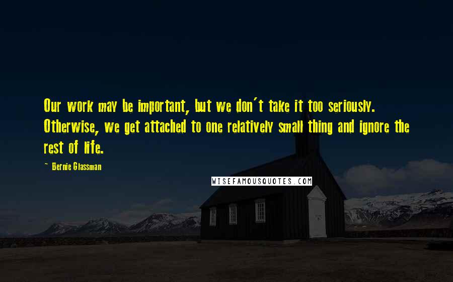 Bernie Glassman Quotes: Our work may be important, but we don't take it too seriously. Otherwise, we get attached to one relatively small thing and ignore the rest of life.