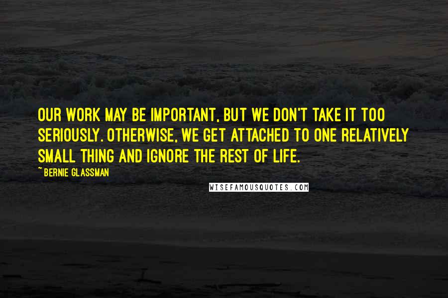 Bernie Glassman Quotes: Our work may be important, but we don't take it too seriously. Otherwise, we get attached to one relatively small thing and ignore the rest of life.