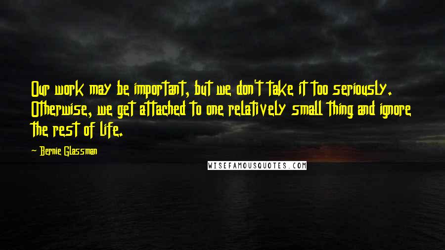 Bernie Glassman Quotes: Our work may be important, but we don't take it too seriously. Otherwise, we get attached to one relatively small thing and ignore the rest of life.