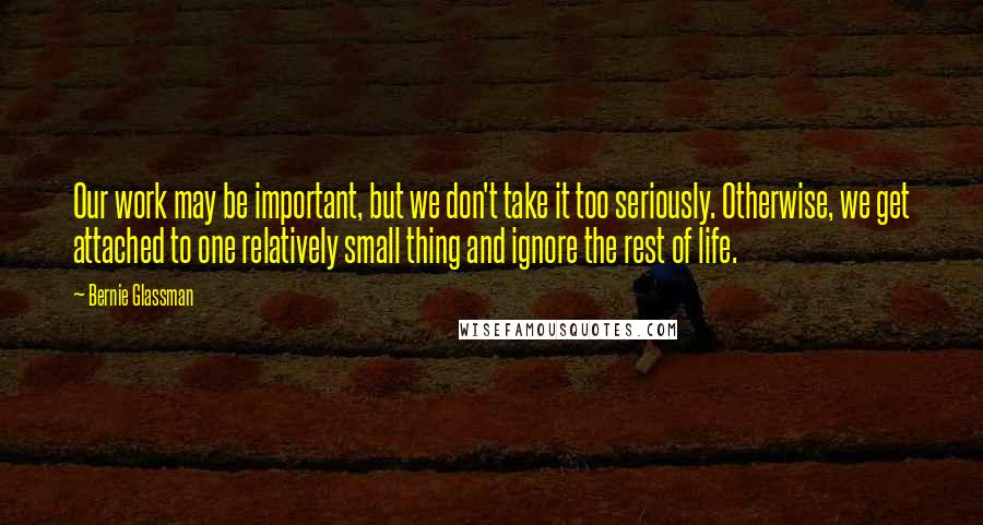 Bernie Glassman Quotes: Our work may be important, but we don't take it too seriously. Otherwise, we get attached to one relatively small thing and ignore the rest of life.