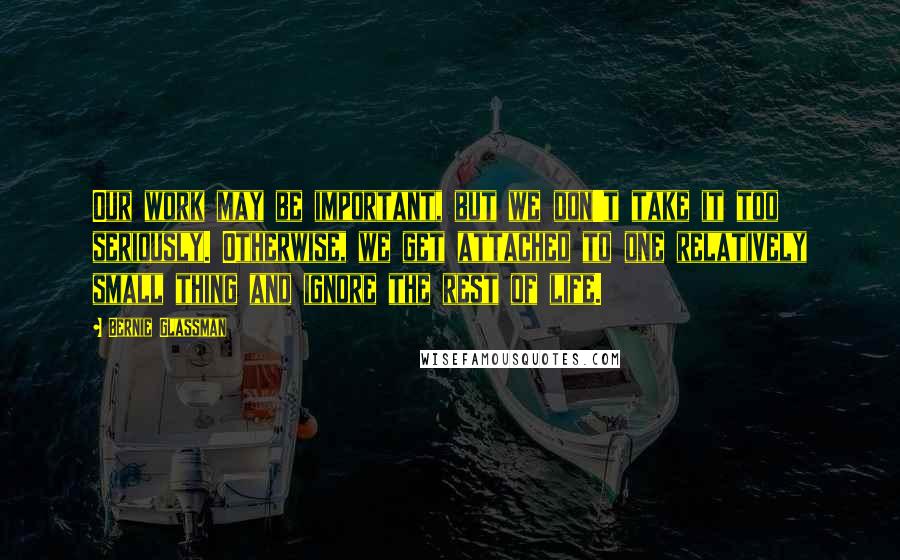 Bernie Glassman Quotes: Our work may be important, but we don't take it too seriously. Otherwise, we get attached to one relatively small thing and ignore the rest of life.