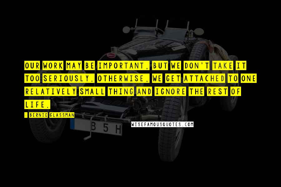 Bernie Glassman Quotes: Our work may be important, but we don't take it too seriously. Otherwise, we get attached to one relatively small thing and ignore the rest of life.