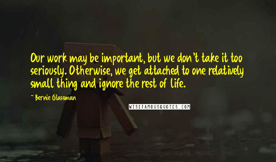 Bernie Glassman Quotes: Our work may be important, but we don't take it too seriously. Otherwise, we get attached to one relatively small thing and ignore the rest of life.