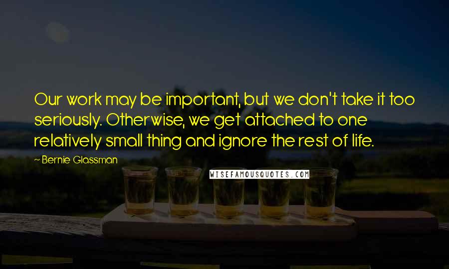 Bernie Glassman Quotes: Our work may be important, but we don't take it too seriously. Otherwise, we get attached to one relatively small thing and ignore the rest of life.