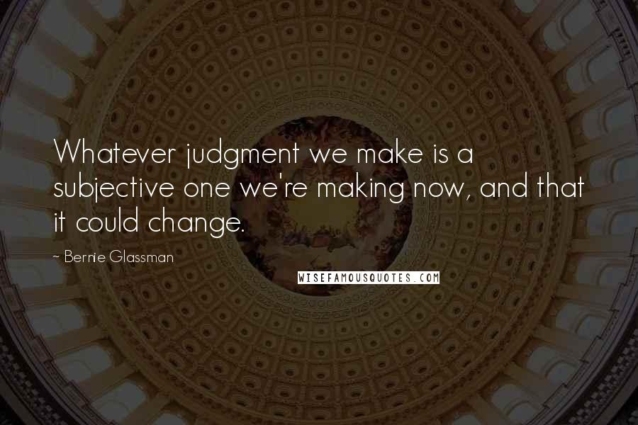 Bernie Glassman Quotes: Whatever judgment we make is a subjective one we're making now, and that it could change.