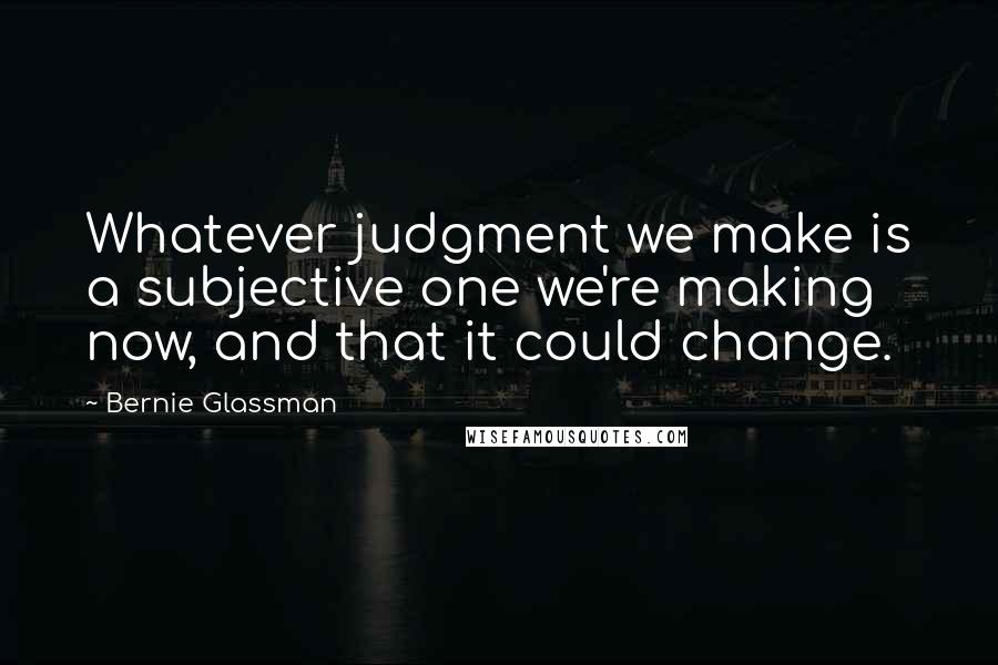 Bernie Glassman Quotes: Whatever judgment we make is a subjective one we're making now, and that it could change.