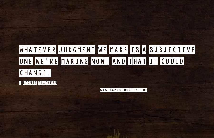 Bernie Glassman Quotes: Whatever judgment we make is a subjective one we're making now, and that it could change.