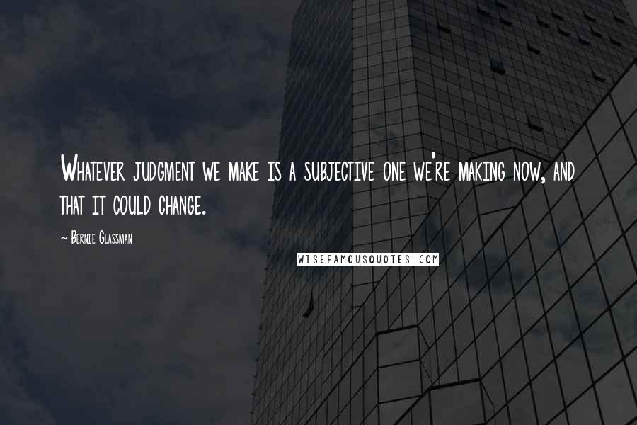 Bernie Glassman Quotes: Whatever judgment we make is a subjective one we're making now, and that it could change.