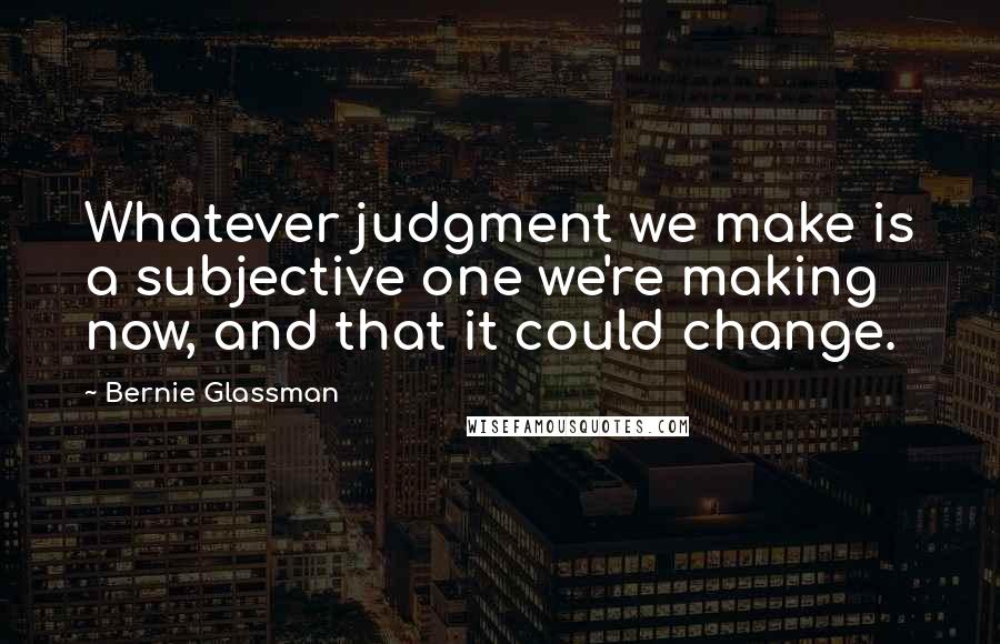 Bernie Glassman Quotes: Whatever judgment we make is a subjective one we're making now, and that it could change.