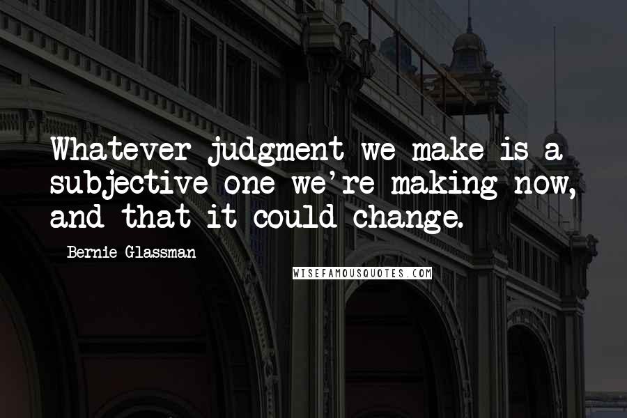 Bernie Glassman Quotes: Whatever judgment we make is a subjective one we're making now, and that it could change.