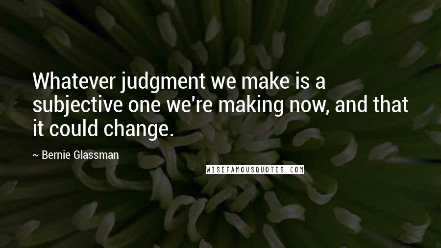 Bernie Glassman Quotes: Whatever judgment we make is a subjective one we're making now, and that it could change.