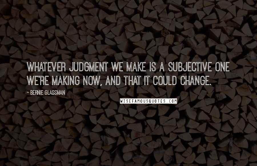 Bernie Glassman Quotes: Whatever judgment we make is a subjective one we're making now, and that it could change.
