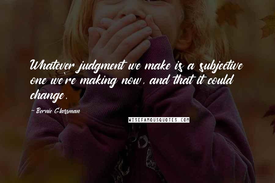 Bernie Glassman Quotes: Whatever judgment we make is a subjective one we're making now, and that it could change.
