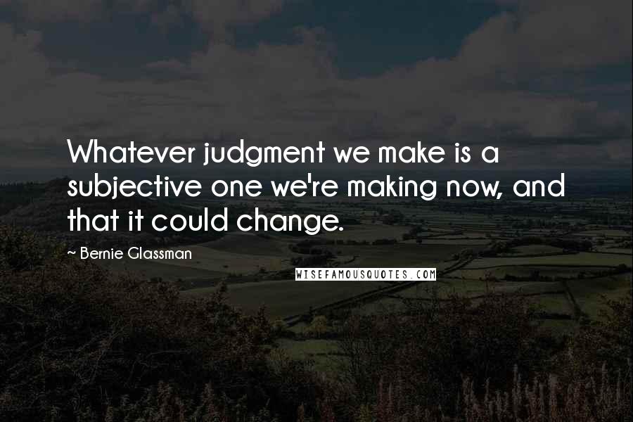 Bernie Glassman Quotes: Whatever judgment we make is a subjective one we're making now, and that it could change.