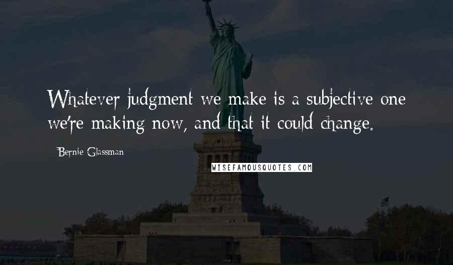 Bernie Glassman Quotes: Whatever judgment we make is a subjective one we're making now, and that it could change.