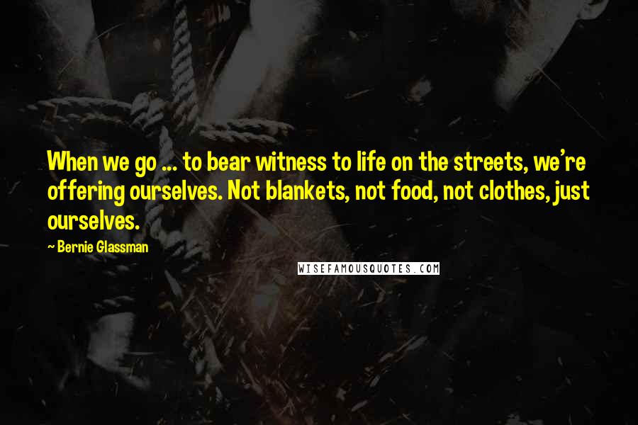 Bernie Glassman Quotes: When we go ... to bear witness to life on the streets, we're offering ourselves. Not blankets, not food, not clothes, just ourselves.