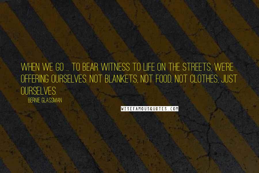 Bernie Glassman Quotes: When we go ... to bear witness to life on the streets, we're offering ourselves. Not blankets, not food, not clothes, just ourselves.