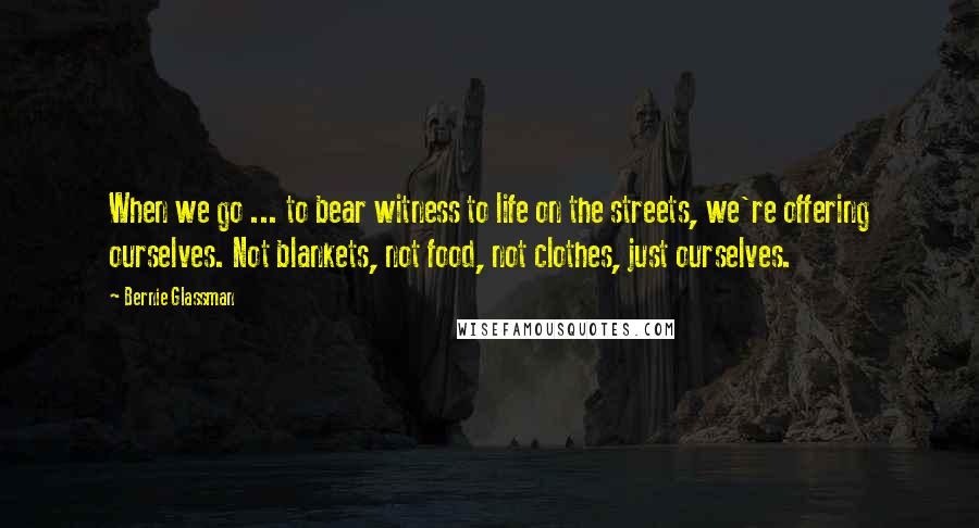 Bernie Glassman Quotes: When we go ... to bear witness to life on the streets, we're offering ourselves. Not blankets, not food, not clothes, just ourselves.