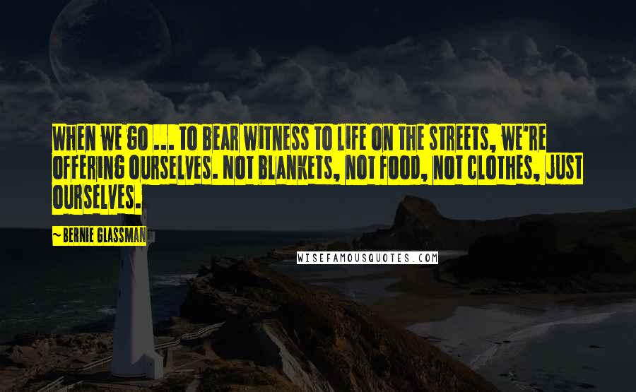 Bernie Glassman Quotes: When we go ... to bear witness to life on the streets, we're offering ourselves. Not blankets, not food, not clothes, just ourselves.